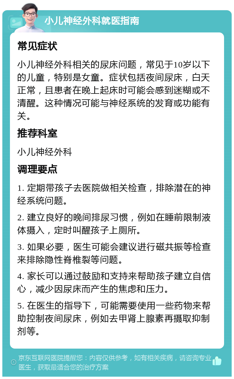 小儿神经外科就医指南 常见症状 小儿神经外科相关的尿床问题，常见于10岁以下的儿童，特别是女童。症状包括夜间尿床，白天正常，且患者在晚上起床时可能会感到迷糊或不清醒。这种情况可能与神经系统的发育或功能有关。 推荐科室 小儿神经外科 调理要点 1. 定期带孩子去医院做相关检查，排除潜在的神经系统问题。 2. 建立良好的晚间排尿习惯，例如在睡前限制液体摄入，定时叫醒孩子上厕所。 3. 如果必要，医生可能会建议进行磁共振等检查来排除隐性脊椎裂等问题。 4. 家长可以通过鼓励和支持来帮助孩子建立自信心，减少因尿床而产生的焦虑和压力。 5. 在医生的指导下，可能需要使用一些药物来帮助控制夜间尿床，例如去甲肾上腺素再摄取抑制剂等。