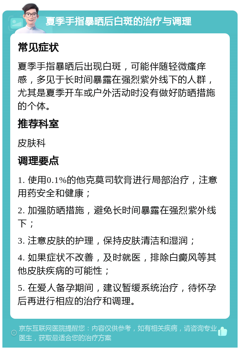 夏季手指暴晒后白斑的治疗与调理 常见症状 夏季手指暴晒后出现白斑，可能伴随轻微瘙痒感，多见于长时间暴露在强烈紫外线下的人群，尤其是夏季开车或户外活动时没有做好防晒措施的个体。 推荐科室 皮肤科 调理要点 1. 使用0.1%的他克莫司软膏进行局部治疗，注意用药安全和健康； 2. 加强防晒措施，避免长时间暴露在强烈紫外线下； 3. 注意皮肤的护理，保持皮肤清洁和湿润； 4. 如果症状不改善，及时就医，排除白癜风等其他皮肤疾病的可能性； 5. 在爱人备孕期间，建议暂缓系统治疗，待怀孕后再进行相应的治疗和调理。