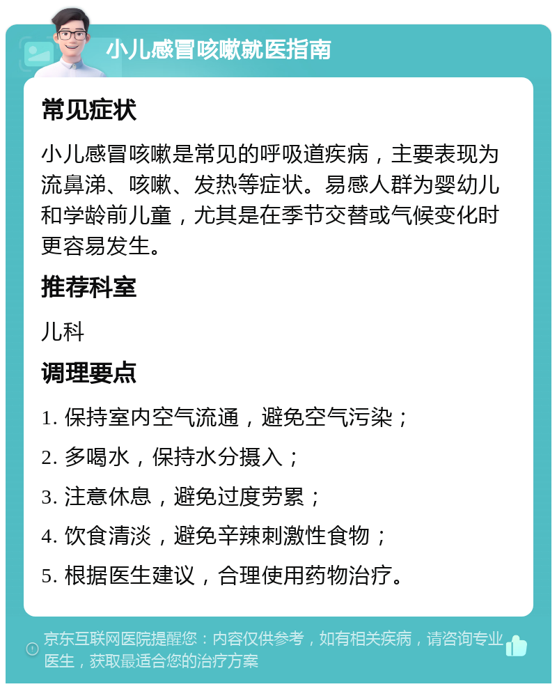 小儿感冒咳嗽就医指南 常见症状 小儿感冒咳嗽是常见的呼吸道疾病，主要表现为流鼻涕、咳嗽、发热等症状。易感人群为婴幼儿和学龄前儿童，尤其是在季节交替或气候变化时更容易发生。 推荐科室 儿科 调理要点 1. 保持室内空气流通，避免空气污染； 2. 多喝水，保持水分摄入； 3. 注意休息，避免过度劳累； 4. 饮食清淡，避免辛辣刺激性食物； 5. 根据医生建议，合理使用药物治疗。