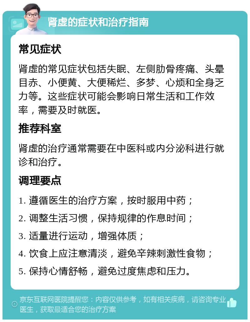 肾虚的症状和治疗指南 常见症状 肾虚的常见症状包括失眠、左侧肋骨疼痛、头晕目赤、小便黄、大便稀烂、多梦、心烦和全身乏力等。这些症状可能会影响日常生活和工作效率，需要及时就医。 推荐科室 肾虚的治疗通常需要在中医科或内分泌科进行就诊和治疗。 调理要点 1. 遵循医生的治疗方案，按时服用中药； 2. 调整生活习惯，保持规律的作息时间； 3. 适量进行运动，增强体质； 4. 饮食上应注意清淡，避免辛辣刺激性食物； 5. 保持心情舒畅，避免过度焦虑和压力。