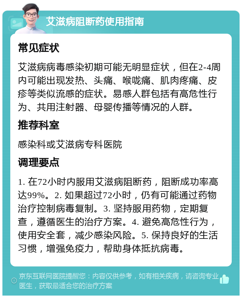 艾滋病阻断药使用指南 常见症状 艾滋病病毒感染初期可能无明显症状，但在2-4周内可能出现发热、头痛、喉咙痛、肌肉疼痛、皮疹等类似流感的症状。易感人群包括有高危性行为、共用注射器、母婴传播等情况的人群。 推荐科室 感染科或艾滋病专科医院 调理要点 1. 在72小时内服用艾滋病阻断药，阻断成功率高达99%。2. 如果超过72小时，仍有可能通过药物治疗控制病毒复制。3. 坚持服用药物，定期复查，遵循医生的治疗方案。4. 避免高危性行为，使用安全套，减少感染风险。5. 保持良好的生活习惯，增强免疫力，帮助身体抵抗病毒。