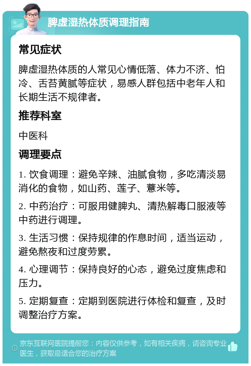 脾虚湿热体质调理指南 常见症状 脾虚湿热体质的人常见心情低落、体力不济、怕冷、舌苔黄腻等症状，易感人群包括中老年人和长期生活不规律者。 推荐科室 中医科 调理要点 1. 饮食调理：避免辛辣、油腻食物，多吃清淡易消化的食物，如山药、莲子、薏米等。 2. 中药治疗：可服用健脾丸、清热解毒口服液等中药进行调理。 3. 生活习惯：保持规律的作息时间，适当运动，避免熬夜和过度劳累。 4. 心理调节：保持良好的心态，避免过度焦虑和压力。 5. 定期复查：定期到医院进行体检和复查，及时调整治疗方案。