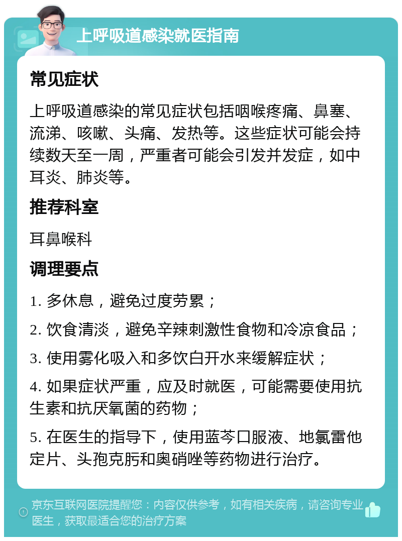 上呼吸道感染就医指南 常见症状 上呼吸道感染的常见症状包括咽喉疼痛、鼻塞、流涕、咳嗽、头痛、发热等。这些症状可能会持续数天至一周，严重者可能会引发并发症，如中耳炎、肺炎等。 推荐科室 耳鼻喉科 调理要点 1. 多休息，避免过度劳累； 2. 饮食清淡，避免辛辣刺激性食物和冷凉食品； 3. 使用雾化吸入和多饮白开水来缓解症状； 4. 如果症状严重，应及时就医，可能需要使用抗生素和抗厌氧菌的药物； 5. 在医生的指导下，使用蓝芩口服液、地氯雷他定片、头孢克肟和奥硝唑等药物进行治疗。