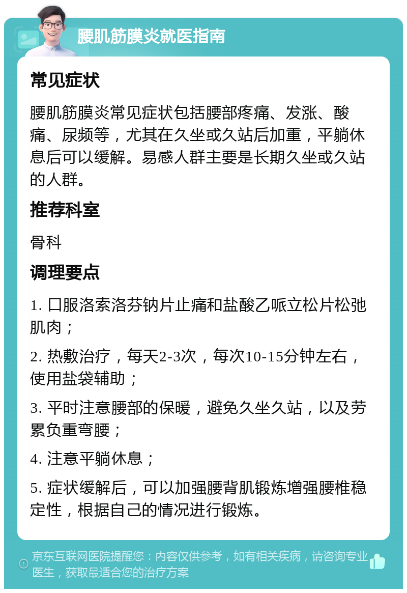 腰肌筋膜炎就医指南 常见症状 腰肌筋膜炎常见症状包括腰部疼痛、发涨、酸痛、尿频等，尤其在久坐或久站后加重，平躺休息后可以缓解。易感人群主要是长期久坐或久站的人群。 推荐科室 骨科 调理要点 1. 口服洛索洛芬钠片止痛和盐酸乙哌立松片松弛肌肉； 2. 热敷治疗，每天2-3次，每次10-15分钟左右，使用盐袋辅助； 3. 平时注意腰部的保暖，避免久坐久站，以及劳累负重弯腰； 4. 注意平躺休息； 5. 症状缓解后，可以加强腰背肌锻炼增强腰椎稳定性，根据自己的情况进行锻炼。