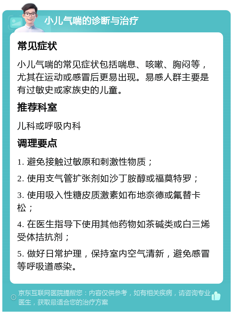 小儿气喘的诊断与治疗 常见症状 小儿气喘的常见症状包括喘息、咳嗽、胸闷等，尤其在运动或感冒后更易出现。易感人群主要是有过敏史或家族史的儿童。 推荐科室 儿科或呼吸内科 调理要点 1. 避免接触过敏原和刺激性物质； 2. 使用支气管扩张剂如沙丁胺醇或福莫特罗； 3. 使用吸入性糖皮质激素如布地奈德或氟替卡松； 4. 在医生指导下使用其他药物如茶碱类或白三烯受体拮抗剂； 5. 做好日常护理，保持室内空气清新，避免感冒等呼吸道感染。