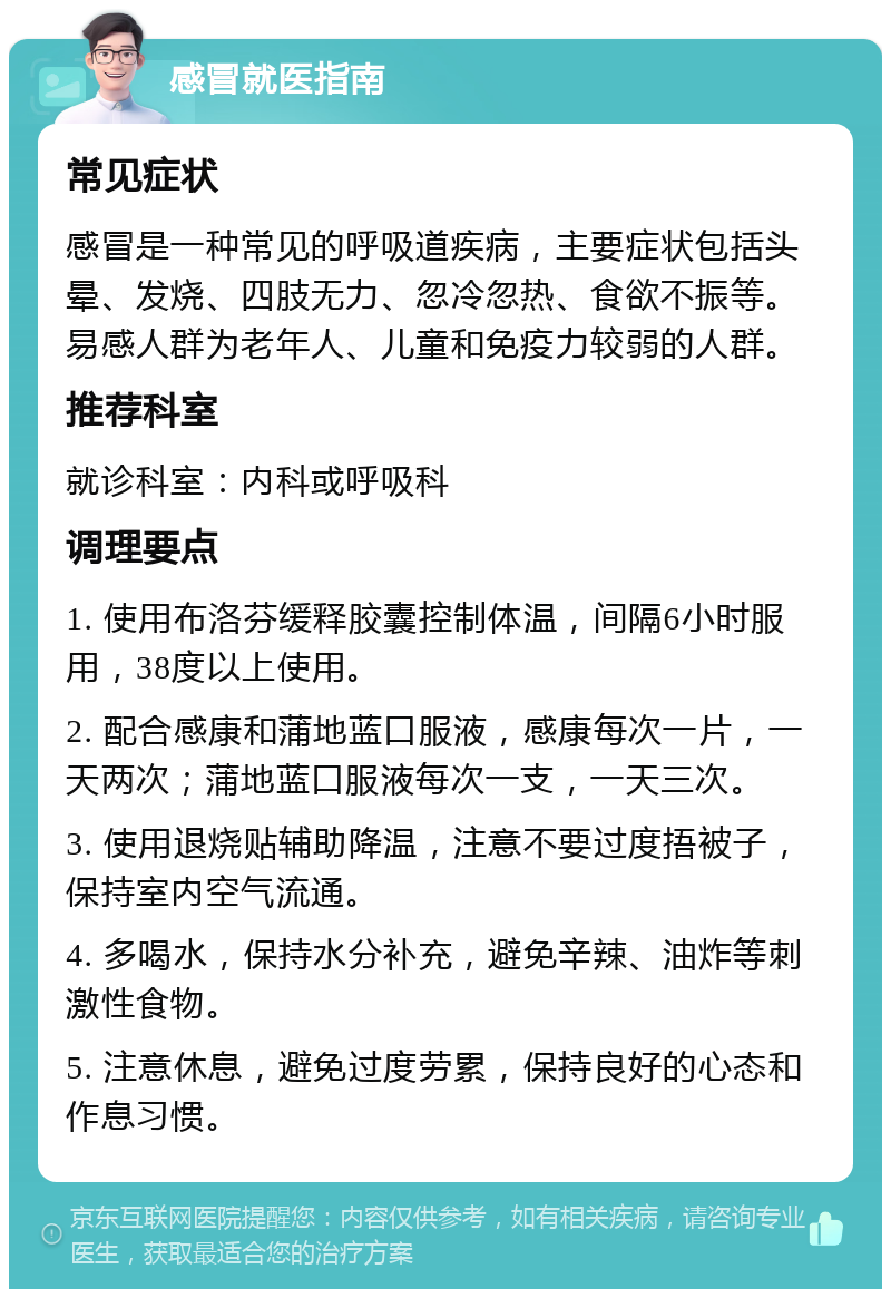 感冒就医指南 常见症状 感冒是一种常见的呼吸道疾病，主要症状包括头晕、发烧、四肢无力、忽冷忽热、食欲不振等。易感人群为老年人、儿童和免疫力较弱的人群。 推荐科室 就诊科室：内科或呼吸科 调理要点 1. 使用布洛芬缓释胶囊控制体温，间隔6小时服用，38度以上使用。 2. 配合感康和蒲地蓝口服液，感康每次一片，一天两次；蒲地蓝口服液每次一支，一天三次。 3. 使用退烧贴辅助降温，注意不要过度捂被子，保持室内空气流通。 4. 多喝水，保持水分补充，避免辛辣、油炸等刺激性食物。 5. 注意休息，避免过度劳累，保持良好的心态和作息习惯。