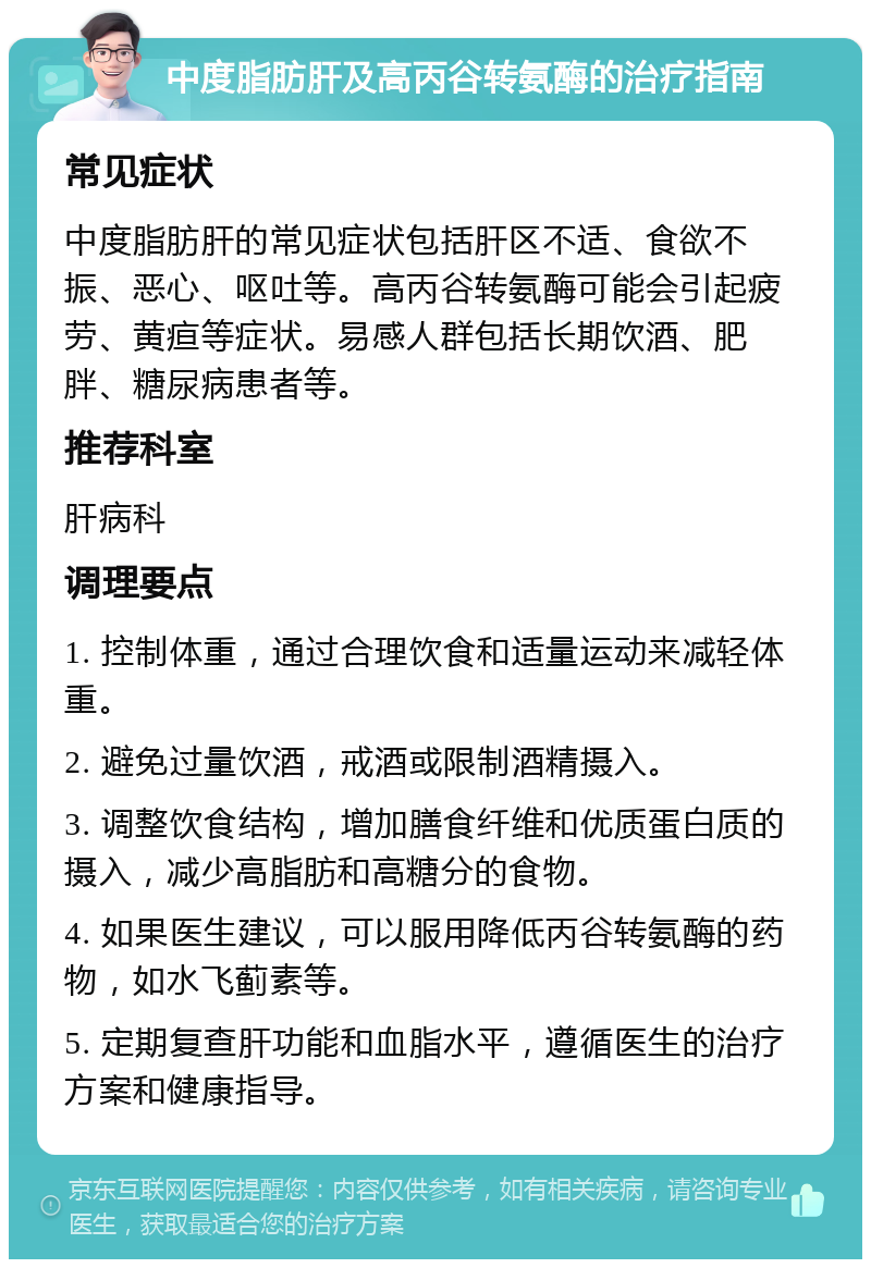 中度脂肪肝及高丙谷转氨酶的治疗指南 常见症状 中度脂肪肝的常见症状包括肝区不适、食欲不振、恶心、呕吐等。高丙谷转氨酶可能会引起疲劳、黄疸等症状。易感人群包括长期饮酒、肥胖、糖尿病患者等。 推荐科室 肝病科 调理要点 1. 控制体重，通过合理饮食和适量运动来减轻体重。 2. 避免过量饮酒，戒酒或限制酒精摄入。 3. 调整饮食结构，增加膳食纤维和优质蛋白质的摄入，减少高脂肪和高糖分的食物。 4. 如果医生建议，可以服用降低丙谷转氨酶的药物，如水飞蓟素等。 5. 定期复查肝功能和血脂水平，遵循医生的治疗方案和健康指导。