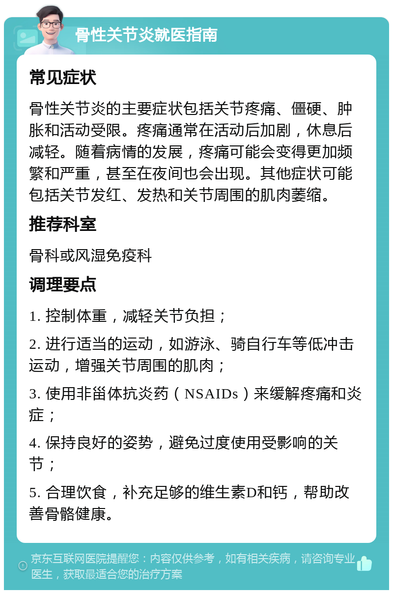 骨性关节炎就医指南 常见症状 骨性关节炎的主要症状包括关节疼痛、僵硬、肿胀和活动受限。疼痛通常在活动后加剧，休息后减轻。随着病情的发展，疼痛可能会变得更加频繁和严重，甚至在夜间也会出现。其他症状可能包括关节发红、发热和关节周围的肌肉萎缩。 推荐科室 骨科或风湿免疫科 调理要点 1. 控制体重，减轻关节负担； 2. 进行适当的运动，如游泳、骑自行车等低冲击运动，增强关节周围的肌肉； 3. 使用非甾体抗炎药（NSAIDs）来缓解疼痛和炎症； 4. 保持良好的姿势，避免过度使用受影响的关节； 5. 合理饮食，补充足够的维生素D和钙，帮助改善骨骼健康。