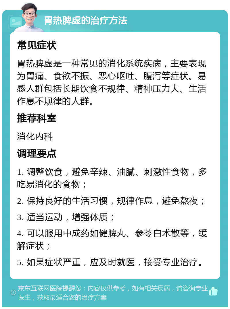 胃热脾虚的治疗方法 常见症状 胃热脾虚是一种常见的消化系统疾病，主要表现为胃痛、食欲不振、恶心呕吐、腹泻等症状。易感人群包括长期饮食不规律、精神压力大、生活作息不规律的人群。 推荐科室 消化内科 调理要点 1. 调整饮食，避免辛辣、油腻、刺激性食物，多吃易消化的食物； 2. 保持良好的生活习惯，规律作息，避免熬夜； 3. 适当运动，增强体质； 4. 可以服用中成药如健脾丸、参苓白术散等，缓解症状； 5. 如果症状严重，应及时就医，接受专业治疗。