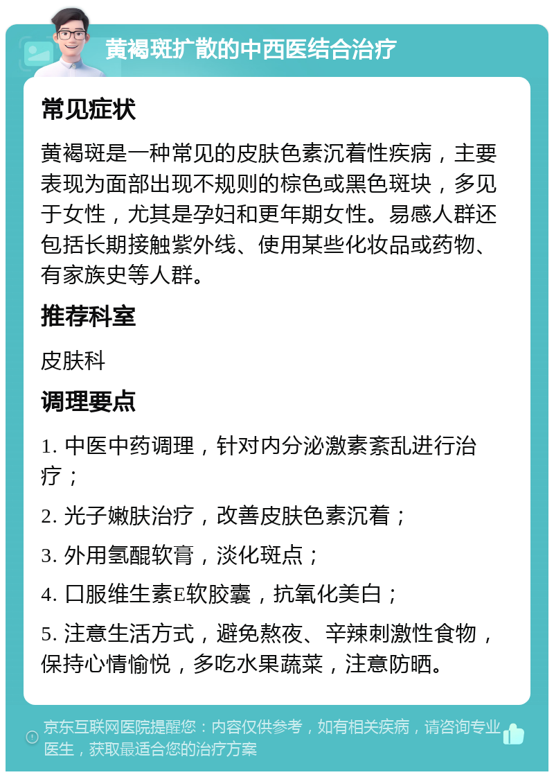 黄褐斑扩散的中西医结合治疗 常见症状 黄褐斑是一种常见的皮肤色素沉着性疾病，主要表现为面部出现不规则的棕色或黑色斑块，多见于女性，尤其是孕妇和更年期女性。易感人群还包括长期接触紫外线、使用某些化妆品或药物、有家族史等人群。 推荐科室 皮肤科 调理要点 1. 中医中药调理，针对内分泌激素紊乱进行治疗； 2. 光子嫩肤治疗，改善皮肤色素沉着； 3. 外用氢醌软膏，淡化斑点； 4. 口服维生素E软胶囊，抗氧化美白； 5. 注意生活方式，避免熬夜、辛辣刺激性食物，保持心情愉悦，多吃水果蔬菜，注意防晒。