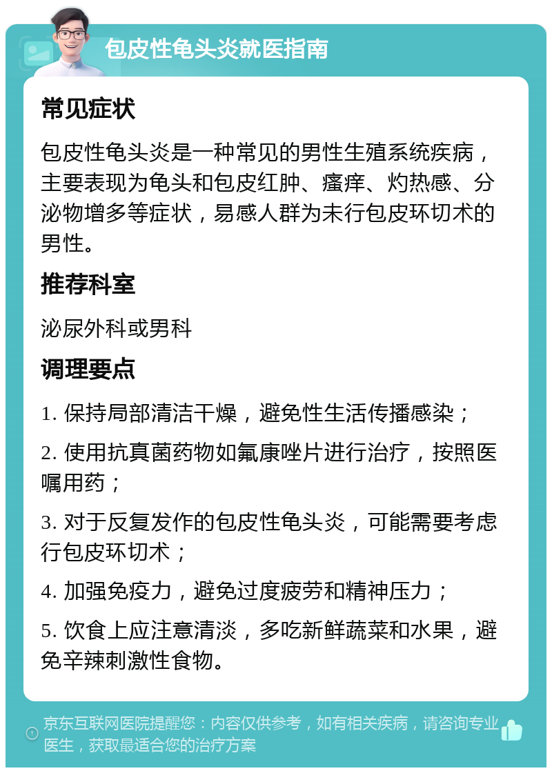 包皮性龟头炎就医指南 常见症状 包皮性龟头炎是一种常见的男性生殖系统疾病，主要表现为龟头和包皮红肿、瘙痒、灼热感、分泌物增多等症状，易感人群为未行包皮环切术的男性。 推荐科室 泌尿外科或男科 调理要点 1. 保持局部清洁干燥，避免性生活传播感染； 2. 使用抗真菌药物如氟康唑片进行治疗，按照医嘱用药； 3. 对于反复发作的包皮性龟头炎，可能需要考虑行包皮环切术； 4. 加强免疫力，避免过度疲劳和精神压力； 5. 饮食上应注意清淡，多吃新鲜蔬菜和水果，避免辛辣刺激性食物。