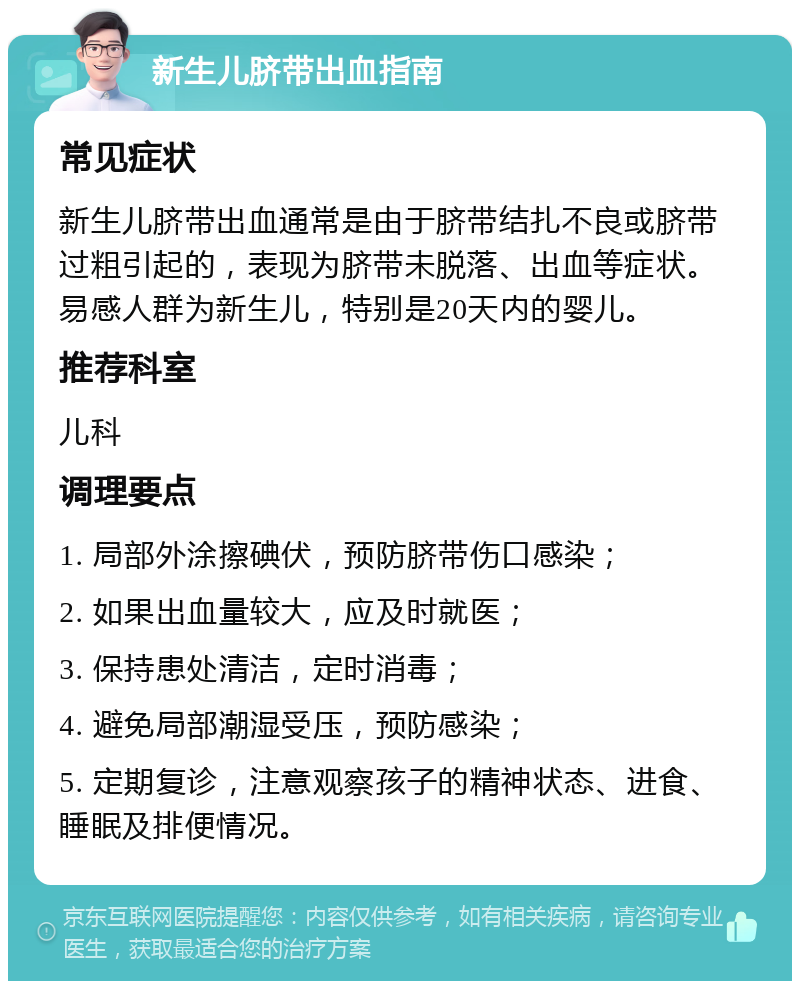 新生儿脐带出血指南 常见症状 新生儿脐带出血通常是由于脐带结扎不良或脐带过粗引起的，表现为脐带未脱落、出血等症状。易感人群为新生儿，特别是20天内的婴儿。 推荐科室 儿科 调理要点 1. 局部外涂擦碘伏，预防脐带伤口感染； 2. 如果出血量较大，应及时就医； 3. 保持患处清洁，定时消毒； 4. 避免局部潮湿受压，预防感染； 5. 定期复诊，注意观察孩子的精神状态、进食、睡眠及排便情况。