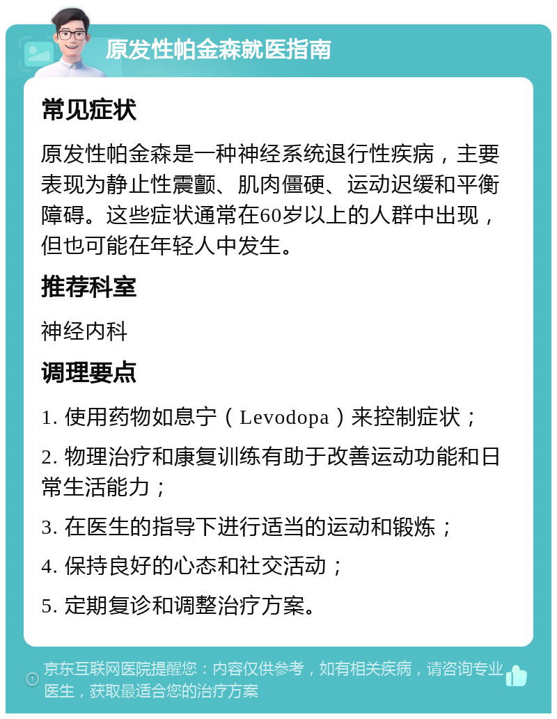 原发性帕金森就医指南 常见症状 原发性帕金森是一种神经系统退行性疾病，主要表现为静止性震颤、肌肉僵硬、运动迟缓和平衡障碍。这些症状通常在60岁以上的人群中出现，但也可能在年轻人中发生。 推荐科室 神经内科 调理要点 1. 使用药物如息宁（Levodopa）来控制症状； 2. 物理治疗和康复训练有助于改善运动功能和日常生活能力； 3. 在医生的指导下进行适当的运动和锻炼； 4. 保持良好的心态和社交活动； 5. 定期复诊和调整治疗方案。