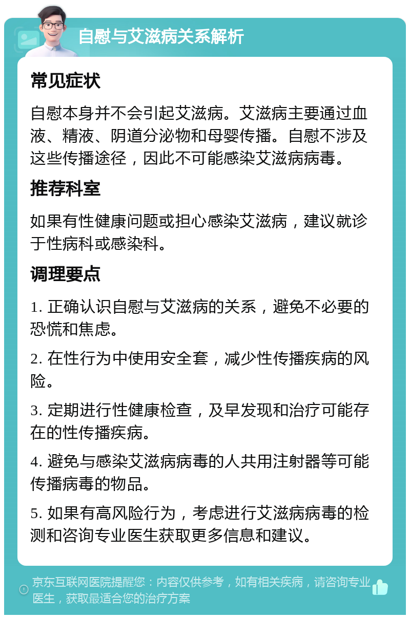 自慰与艾滋病关系解析 常见症状 自慰本身并不会引起艾滋病。艾滋病主要通过血液、精液、阴道分泌物和母婴传播。自慰不涉及这些传播途径，因此不可能感染艾滋病病毒。 推荐科室 如果有性健康问题或担心感染艾滋病，建议就诊于性病科或感染科。 调理要点 1. 正确认识自慰与艾滋病的关系，避免不必要的恐慌和焦虑。 2. 在性行为中使用安全套，减少性传播疾病的风险。 3. 定期进行性健康检查，及早发现和治疗可能存在的性传播疾病。 4. 避免与感染艾滋病病毒的人共用注射器等可能传播病毒的物品。 5. 如果有高风险行为，考虑进行艾滋病病毒的检测和咨询专业医生获取更多信息和建议。