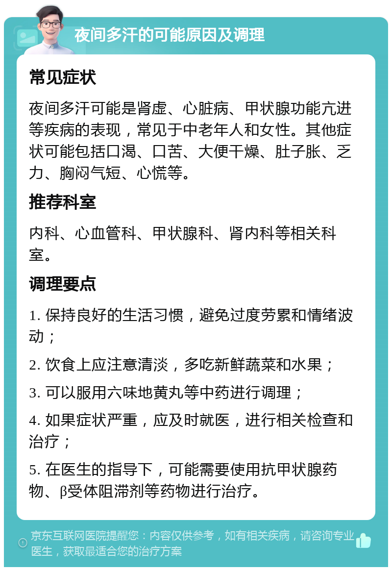 夜间多汗的可能原因及调理 常见症状 夜间多汗可能是肾虚、心脏病、甲状腺功能亢进等疾病的表现，常见于中老年人和女性。其他症状可能包括口渴、口苦、大便干燥、肚子胀、乏力、胸闷气短、心慌等。 推荐科室 内科、心血管科、甲状腺科、肾内科等相关科室。 调理要点 1. 保持良好的生活习惯，避免过度劳累和情绪波动； 2. 饮食上应注意清淡，多吃新鲜蔬菜和水果； 3. 可以服用六味地黄丸等中药进行调理； 4. 如果症状严重，应及时就医，进行相关检查和治疗； 5. 在医生的指导下，可能需要使用抗甲状腺药物、β受体阻滞剂等药物进行治疗。