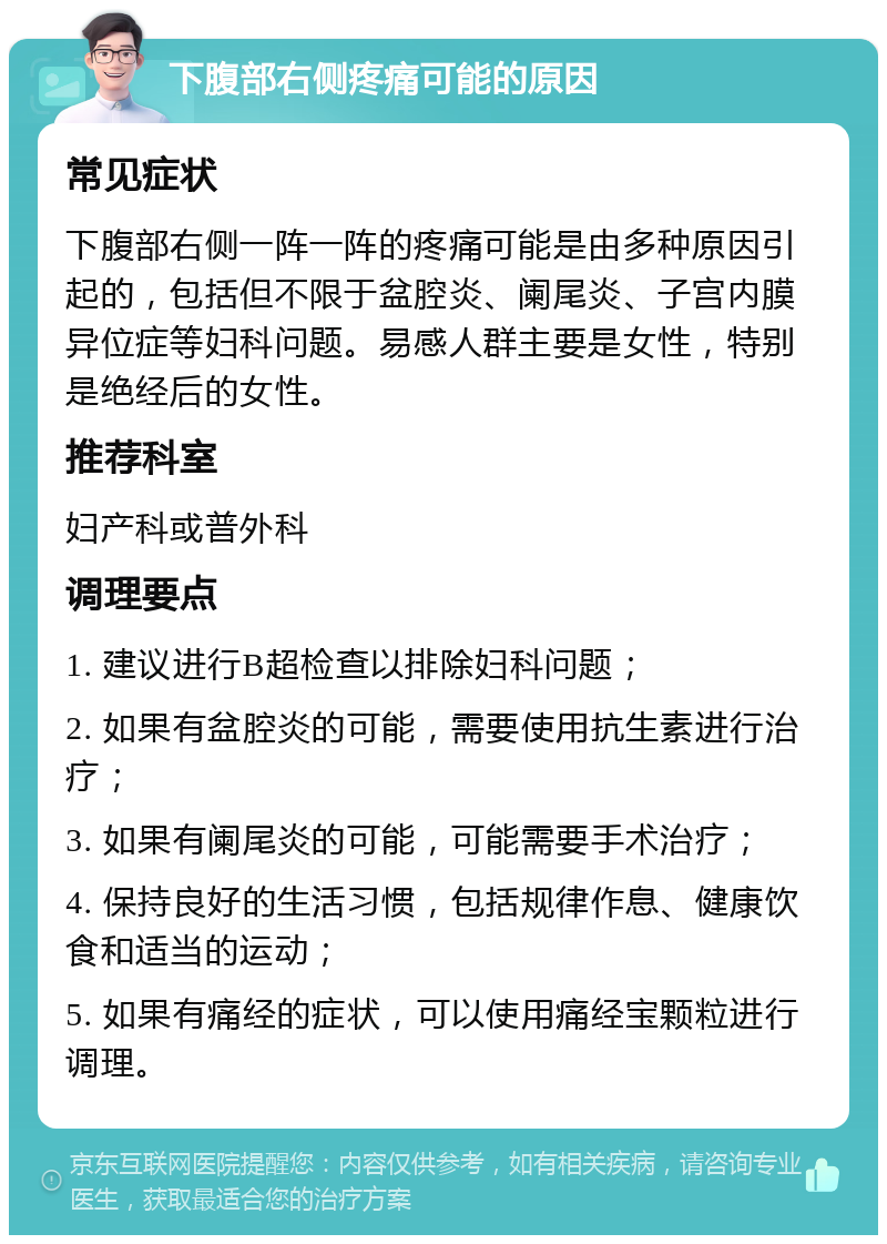 下腹部右侧疼痛可能的原因 常见症状 下腹部右侧一阵一阵的疼痛可能是由多种原因引起的，包括但不限于盆腔炎、阑尾炎、子宫内膜异位症等妇科问题。易感人群主要是女性，特别是绝经后的女性。 推荐科室 妇产科或普外科 调理要点 1. 建议进行B超检查以排除妇科问题； 2. 如果有盆腔炎的可能，需要使用抗生素进行治疗； 3. 如果有阑尾炎的可能，可能需要手术治疗； 4. 保持良好的生活习惯，包括规律作息、健康饮食和适当的运动； 5. 如果有痛经的症状，可以使用痛经宝颗粒进行调理。