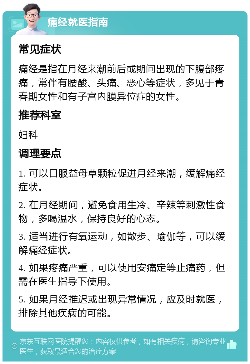 痛经就医指南 常见症状 痛经是指在月经来潮前后或期间出现的下腹部疼痛，常伴有腰酸、头痛、恶心等症状，多见于青春期女性和有子宫内膜异位症的女性。 推荐科室 妇科 调理要点 1. 可以口服益母草颗粒促进月经来潮，缓解痛经症状。 2. 在月经期间，避免食用生冷、辛辣等刺激性食物，多喝温水，保持良好的心态。 3. 适当进行有氧运动，如散步、瑜伽等，可以缓解痛经症状。 4. 如果疼痛严重，可以使用安痛定等止痛药，但需在医生指导下使用。 5. 如果月经推迟或出现异常情况，应及时就医，排除其他疾病的可能。