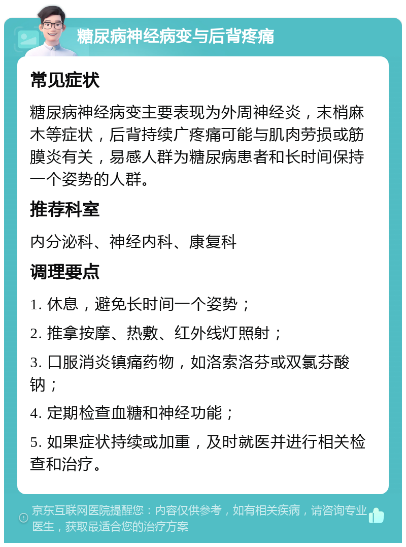 糖尿病神经病变与后背疼痛 常见症状 糖尿病神经病变主要表现为外周神经炎，末梢麻木等症状，后背持续广疼痛可能与肌肉劳损或筋膜炎有关，易感人群为糖尿病患者和长时间保持一个姿势的人群。 推荐科室 内分泌科、神经内科、康复科 调理要点 1. 休息，避免长时间一个姿势； 2. 推拿按摩、热敷、红外线灯照射； 3. 口服消炎镇痛药物，如洛索洛芬或双氯芬酸钠； 4. 定期检查血糖和神经功能； 5. 如果症状持续或加重，及时就医并进行相关检查和治疗。