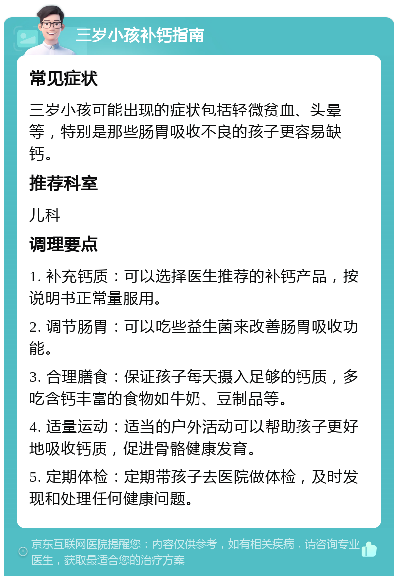 三岁小孩补钙指南 常见症状 三岁小孩可能出现的症状包括轻微贫血、头晕等，特别是那些肠胃吸收不良的孩子更容易缺钙。 推荐科室 儿科 调理要点 1. 补充钙质：可以选择医生推荐的补钙产品，按说明书正常量服用。 2. 调节肠胃：可以吃些益生菌来改善肠胃吸收功能。 3. 合理膳食：保证孩子每天摄入足够的钙质，多吃含钙丰富的食物如牛奶、豆制品等。 4. 适量运动：适当的户外活动可以帮助孩子更好地吸收钙质，促进骨骼健康发育。 5. 定期体检：定期带孩子去医院做体检，及时发现和处理任何健康问题。