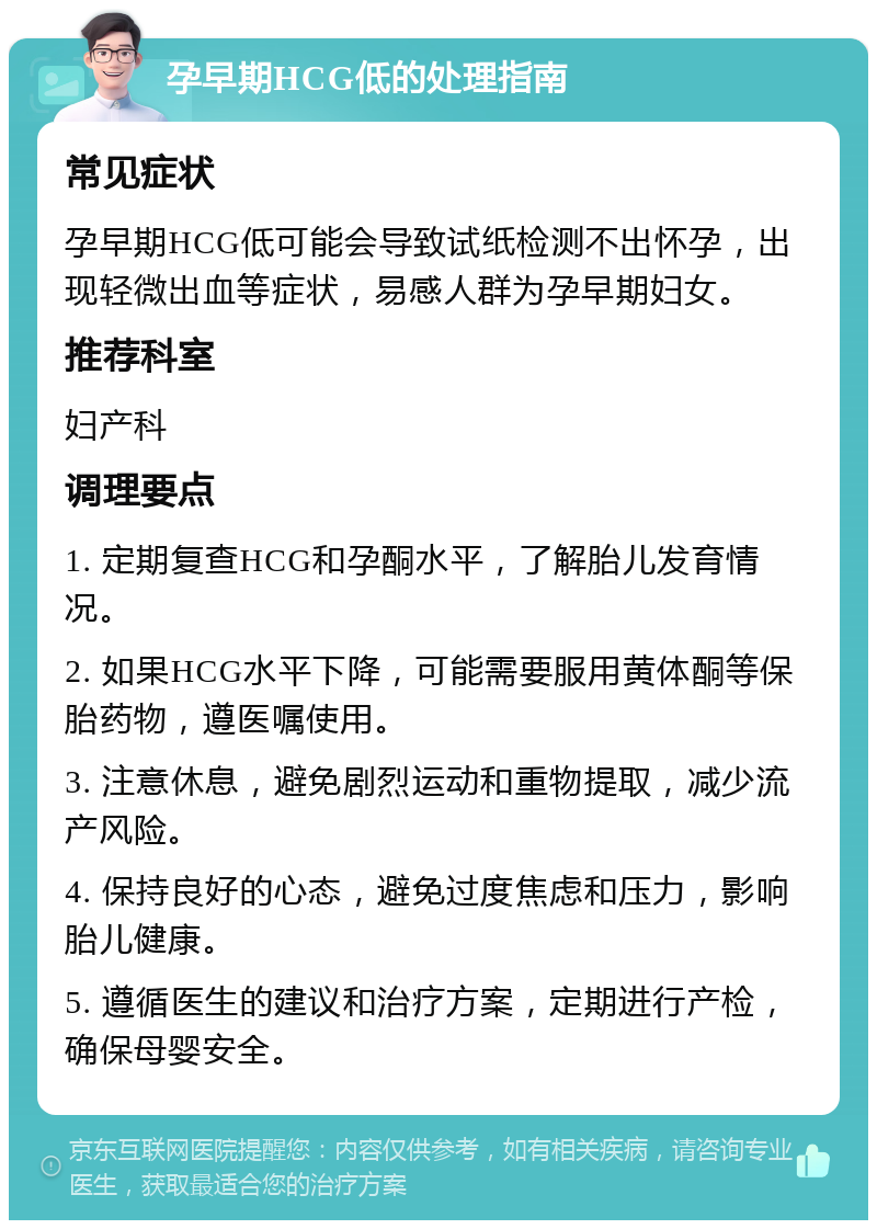 孕早期HCG低的处理指南 常见症状 孕早期HCG低可能会导致试纸检测不出怀孕，出现轻微出血等症状，易感人群为孕早期妇女。 推荐科室 妇产科 调理要点 1. 定期复查HCG和孕酮水平，了解胎儿发育情况。 2. 如果HCG水平下降，可能需要服用黄体酮等保胎药物，遵医嘱使用。 3. 注意休息，避免剧烈运动和重物提取，减少流产风险。 4. 保持良好的心态，避免过度焦虑和压力，影响胎儿健康。 5. 遵循医生的建议和治疗方案，定期进行产检，确保母婴安全。