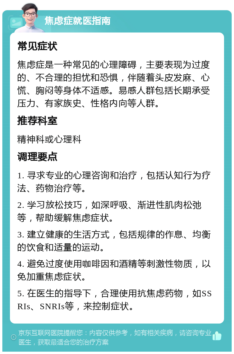 焦虑症就医指南 常见症状 焦虑症是一种常见的心理障碍，主要表现为过度的、不合理的担忧和恐惧，伴随着头皮发麻、心慌、胸闷等身体不适感。易感人群包括长期承受压力、有家族史、性格内向等人群。 推荐科室 精神科或心理科 调理要点 1. 寻求专业的心理咨询和治疗，包括认知行为疗法、药物治疗等。 2. 学习放松技巧，如深呼吸、渐进性肌肉松弛等，帮助缓解焦虑症状。 3. 建立健康的生活方式，包括规律的作息、均衡的饮食和适量的运动。 4. 避免过度使用咖啡因和酒精等刺激性物质，以免加重焦虑症状。 5. 在医生的指导下，合理使用抗焦虑药物，如SSRIs、SNRIs等，来控制症状。