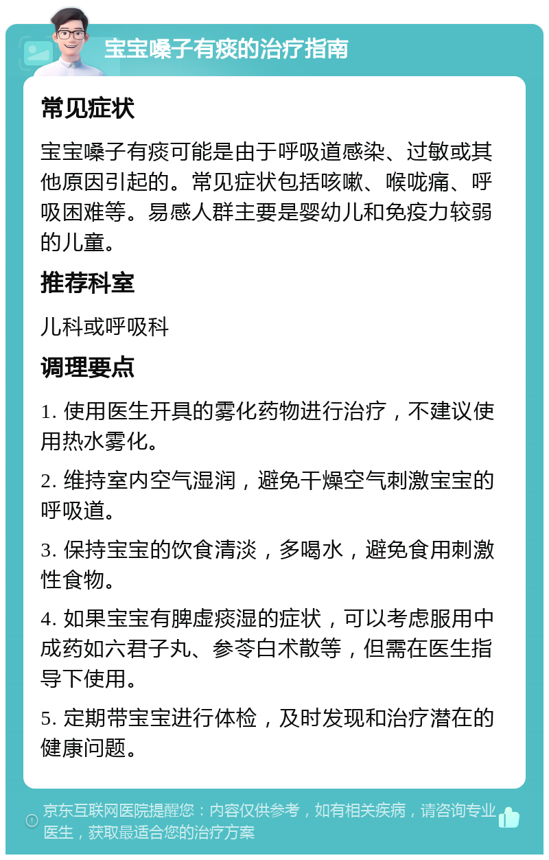 宝宝嗓子有痰的治疗指南 常见症状 宝宝嗓子有痰可能是由于呼吸道感染、过敏或其他原因引起的。常见症状包括咳嗽、喉咙痛、呼吸困难等。易感人群主要是婴幼儿和免疫力较弱的儿童。 推荐科室 儿科或呼吸科 调理要点 1. 使用医生开具的雾化药物进行治疗，不建议使用热水雾化。 2. 维持室内空气湿润，避免干燥空气刺激宝宝的呼吸道。 3. 保持宝宝的饮食清淡，多喝水，避免食用刺激性食物。 4. 如果宝宝有脾虚痰湿的症状，可以考虑服用中成药如六君子丸、参苓白术散等，但需在医生指导下使用。 5. 定期带宝宝进行体检，及时发现和治疗潜在的健康问题。