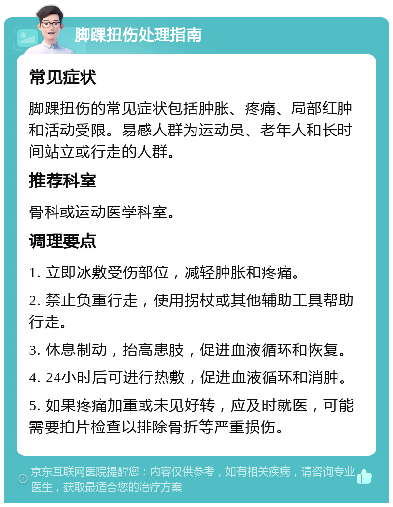 脚踝扭伤处理指南 常见症状 脚踝扭伤的常见症状包括肿胀、疼痛、局部红肿和活动受限。易感人群为运动员、老年人和长时间站立或行走的人群。 推荐科室 骨科或运动医学科室。 调理要点 1. 立即冰敷受伤部位，减轻肿胀和疼痛。 2. 禁止负重行走，使用拐杖或其他辅助工具帮助行走。 3. 休息制动，抬高患肢，促进血液循环和恢复。 4. 24小时后可进行热敷，促进血液循环和消肿。 5. 如果疼痛加重或未见好转，应及时就医，可能需要拍片检查以排除骨折等严重损伤。