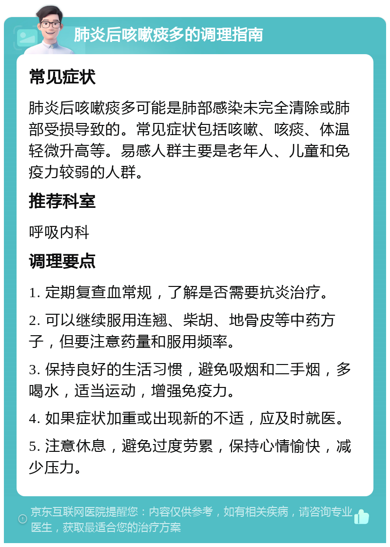 肺炎后咳嗽痰多的调理指南 常见症状 肺炎后咳嗽痰多可能是肺部感染未完全清除或肺部受损导致的。常见症状包括咳嗽、咳痰、体温轻微升高等。易感人群主要是老年人、儿童和免疫力较弱的人群。 推荐科室 呼吸内科 调理要点 1. 定期复查血常规，了解是否需要抗炎治疗。 2. 可以继续服用连翘、柴胡、地骨皮等中药方子，但要注意药量和服用频率。 3. 保持良好的生活习惯，避免吸烟和二手烟，多喝水，适当运动，增强免疫力。 4. 如果症状加重或出现新的不适，应及时就医。 5. 注意休息，避免过度劳累，保持心情愉快，减少压力。