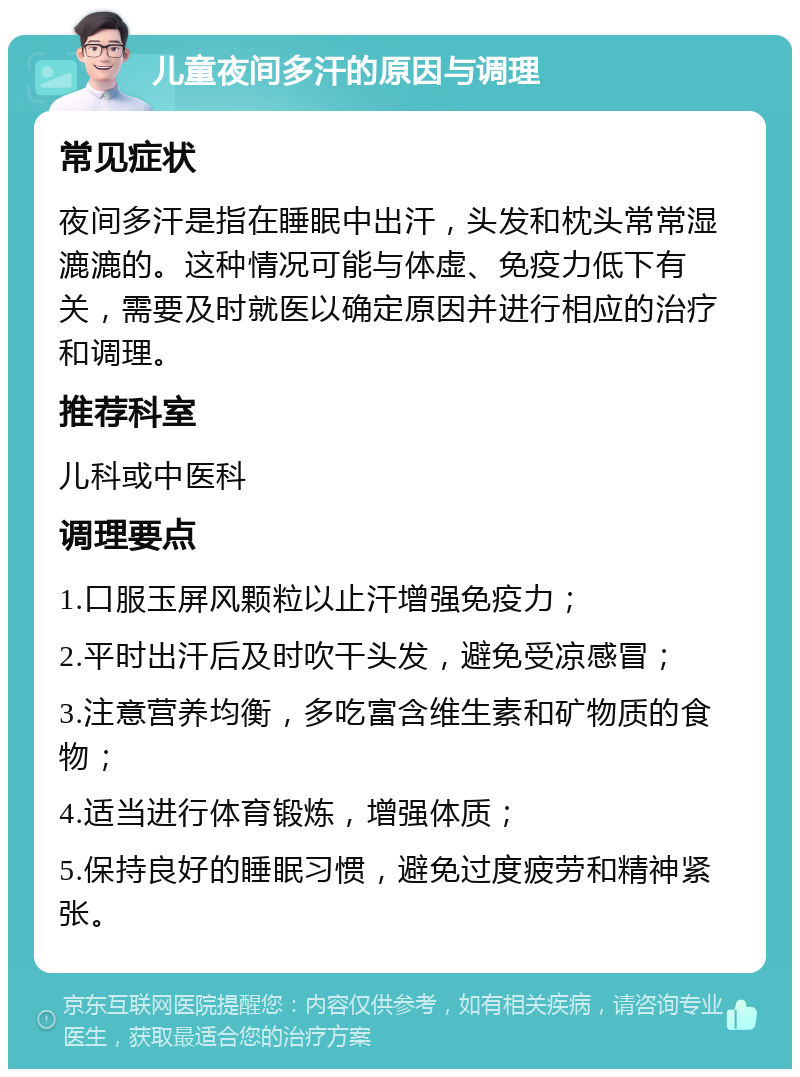 儿童夜间多汗的原因与调理 常见症状 夜间多汗是指在睡眠中出汗，头发和枕头常常湿漉漉的。这种情况可能与体虚、免疫力低下有关，需要及时就医以确定原因并进行相应的治疗和调理。 推荐科室 儿科或中医科 调理要点 1.口服玉屏风颗粒以止汗增强免疫力； 2.平时出汗后及时吹干头发，避免受凉感冒； 3.注意营养均衡，多吃富含维生素和矿物质的食物； 4.适当进行体育锻炼，增强体质； 5.保持良好的睡眠习惯，避免过度疲劳和精神紧张。