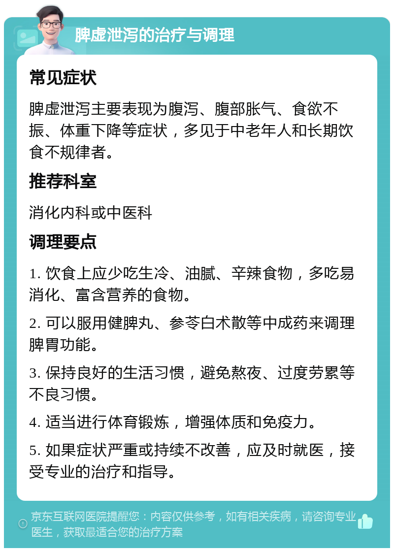 脾虚泄泻的治疗与调理 常见症状 脾虚泄泻主要表现为腹泻、腹部胀气、食欲不振、体重下降等症状，多见于中老年人和长期饮食不规律者。 推荐科室 消化内科或中医科 调理要点 1. 饮食上应少吃生冷、油腻、辛辣食物，多吃易消化、富含营养的食物。 2. 可以服用健脾丸、参苓白术散等中成药来调理脾胃功能。 3. 保持良好的生活习惯，避免熬夜、过度劳累等不良习惯。 4. 适当进行体育锻炼，增强体质和免疫力。 5. 如果症状严重或持续不改善，应及时就医，接受专业的治疗和指导。