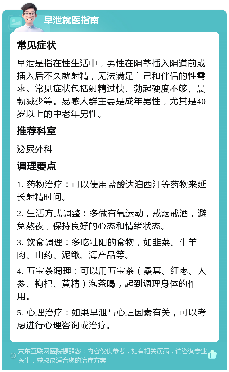 早泄就医指南 常见症状 早泄是指在性生活中，男性在阴茎插入阴道前或插入后不久就射精，无法满足自己和伴侣的性需求。常见症状包括射精过快、勃起硬度不够、晨勃减少等。易感人群主要是成年男性，尤其是40岁以上的中老年男性。 推荐科室 泌尿外科 调理要点 1. 药物治疗：可以使用盐酸达泊西汀等药物来延长射精时间。 2. 生活方式调整：多做有氧运动，戒烟戒酒，避免熬夜，保持良好的心态和情绪状态。 3. 饮食调理：多吃壮阳的食物，如韭菜、牛羊肉、山药、泥鳅、海产品等。 4. 五宝茶调理：可以用五宝茶（桑葚、红枣、人参、枸杞、黄精）泡茶喝，起到调理身体的作用。 5. 心理治疗：如果早泄与心理因素有关，可以考虑进行心理咨询或治疗。