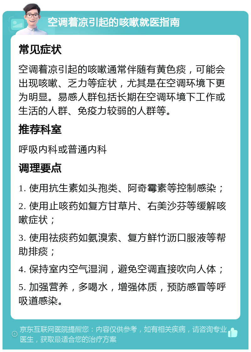 空调着凉引起的咳嗽就医指南 常见症状 空调着凉引起的咳嗽通常伴随有黄色痰，可能会出现咳嗽、乏力等症状，尤其是在空调环境下更为明显。易感人群包括长期在空调环境下工作或生活的人群、免疫力较弱的人群等。 推荐科室 呼吸内科或普通内科 调理要点 1. 使用抗生素如头孢类、阿奇霉素等控制感染； 2. 使用止咳药如复方甘草片、右美沙芬等缓解咳嗽症状； 3. 使用祛痰药如氨溴索、复方鲜竹沥口服液等帮助排痰； 4. 保持室内空气湿润，避免空调直接吹向人体； 5. 加强营养，多喝水，增强体质，预防感冒等呼吸道感染。