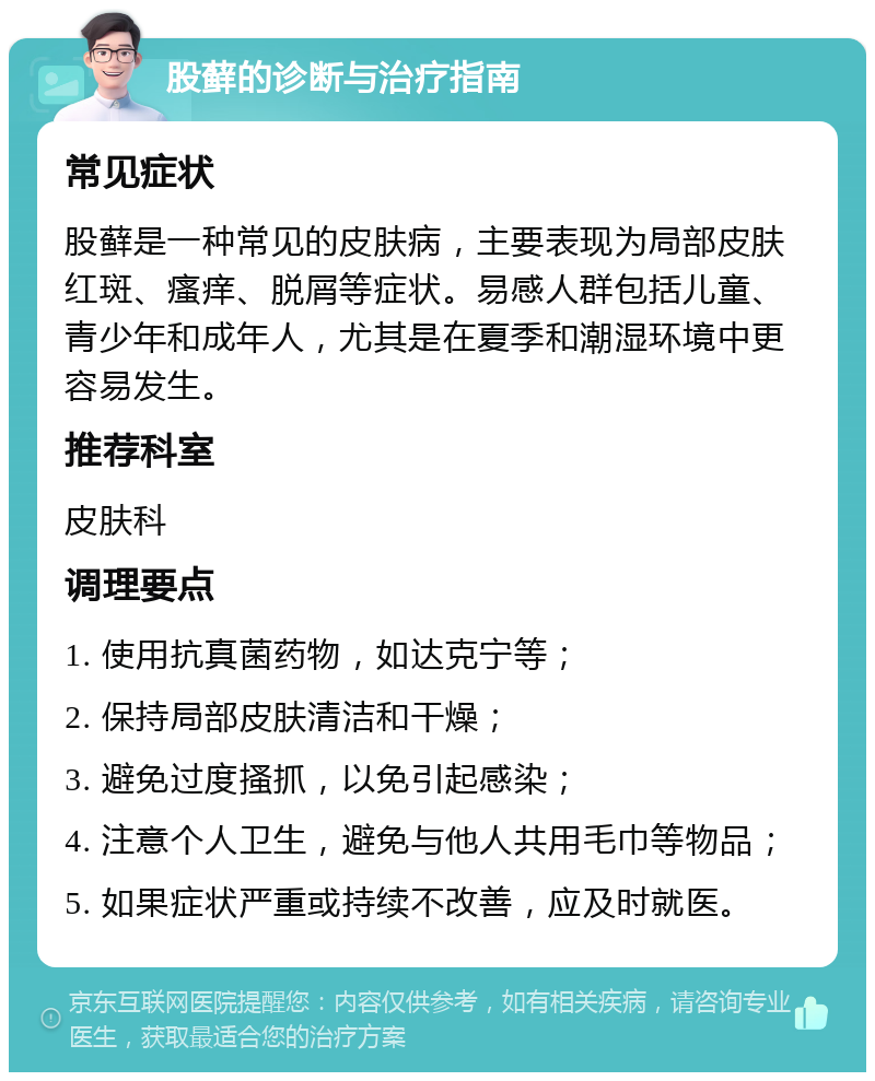 股藓的诊断与治疗指南 常见症状 股藓是一种常见的皮肤病，主要表现为局部皮肤红斑、瘙痒、脱屑等症状。易感人群包括儿童、青少年和成年人，尤其是在夏季和潮湿环境中更容易发生。 推荐科室 皮肤科 调理要点 1. 使用抗真菌药物，如达克宁等； 2. 保持局部皮肤清洁和干燥； 3. 避免过度搔抓，以免引起感染； 4. 注意个人卫生，避免与他人共用毛巾等物品； 5. 如果症状严重或持续不改善，应及时就医。