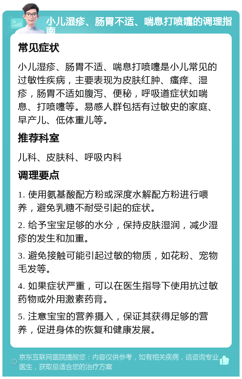 小儿湿疹、肠胃不适、喘息打喷嚏的调理指南 常见症状 小儿湿疹、肠胃不适、喘息打喷嚏是小儿常见的过敏性疾病，主要表现为皮肤红肿、瘙痒、湿疹，肠胃不适如腹泻、便秘，呼吸道症状如喘息、打喷嚏等。易感人群包括有过敏史的家庭、早产儿、低体重儿等。 推荐科室 儿科、皮肤科、呼吸内科 调理要点 1. 使用氨基酸配方粉或深度水解配方粉进行喂养，避免乳糖不耐受引起的症状。 2. 给予宝宝足够的水分，保持皮肤湿润，减少湿疹的发生和加重。 3. 避免接触可能引起过敏的物质，如花粉、宠物毛发等。 4. 如果症状严重，可以在医生指导下使用抗过敏药物或外用激素药膏。 5. 注意宝宝的营养摄入，保证其获得足够的营养，促进身体的恢复和健康发展。