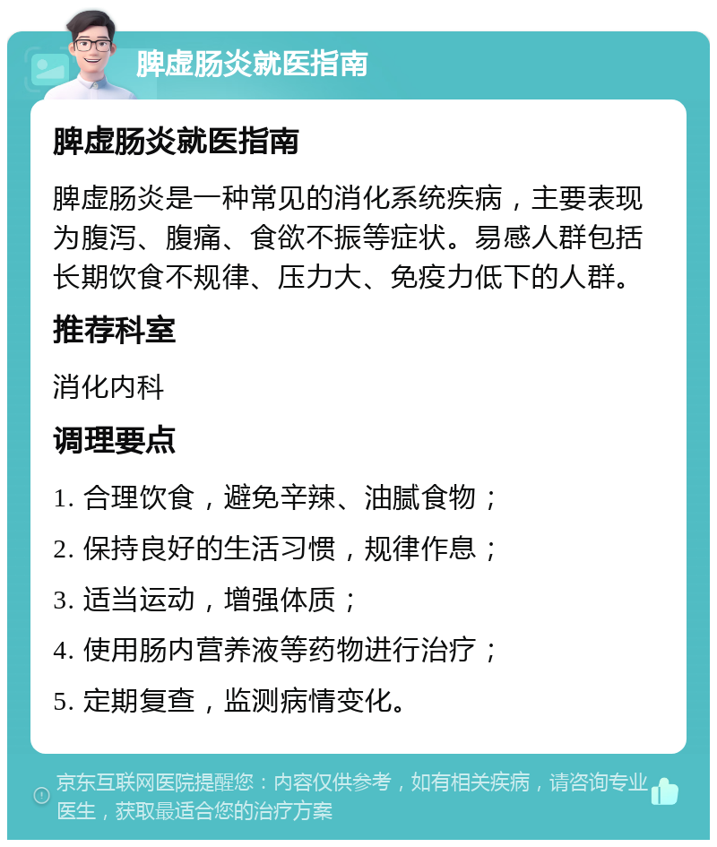 脾虚肠炎就医指南 脾虚肠炎就医指南 脾虚肠炎是一种常见的消化系统疾病，主要表现为腹泻、腹痛、食欲不振等症状。易感人群包括长期饮食不规律、压力大、免疫力低下的人群。 推荐科室 消化内科 调理要点 1. 合理饮食，避免辛辣、油腻食物； 2. 保持良好的生活习惯，规律作息； 3. 适当运动，增强体质； 4. 使用肠内营养液等药物进行治疗； 5. 定期复查，监测病情变化。