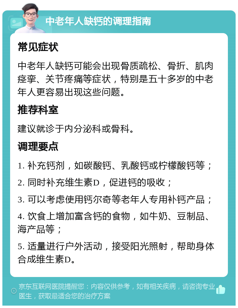 中老年人缺钙的调理指南 常见症状 中老年人缺钙可能会出现骨质疏松、骨折、肌肉痉挛、关节疼痛等症状，特别是五十多岁的中老年人更容易出现这些问题。 推荐科室 建议就诊于内分泌科或骨科。 调理要点 1. 补充钙剂，如碳酸钙、乳酸钙或柠檬酸钙等； 2. 同时补充维生素D，促进钙的吸收； 3. 可以考虑使用钙尔奇等老年人专用补钙产品； 4. 饮食上增加富含钙的食物，如牛奶、豆制品、海产品等； 5. 适量进行户外活动，接受阳光照射，帮助身体合成维生素D。