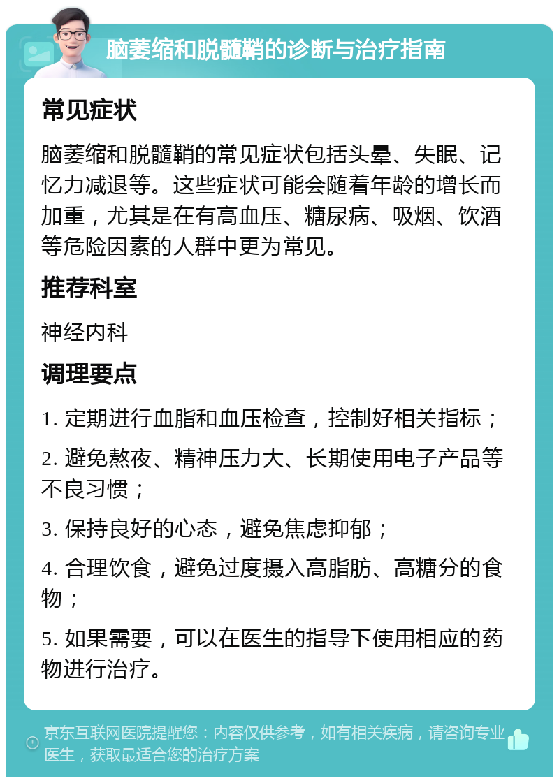 脑萎缩和脱髓鞘的诊断与治疗指南 常见症状 脑萎缩和脱髓鞘的常见症状包括头晕、失眠、记忆力减退等。这些症状可能会随着年龄的增长而加重，尤其是在有高血压、糖尿病、吸烟、饮酒等危险因素的人群中更为常见。 推荐科室 神经内科 调理要点 1. 定期进行血脂和血压检查，控制好相关指标； 2. 避免熬夜、精神压力大、长期使用电子产品等不良习惯； 3. 保持良好的心态，避免焦虑抑郁； 4. 合理饮食，避免过度摄入高脂肪、高糖分的食物； 5. 如果需要，可以在医生的指导下使用相应的药物进行治疗。