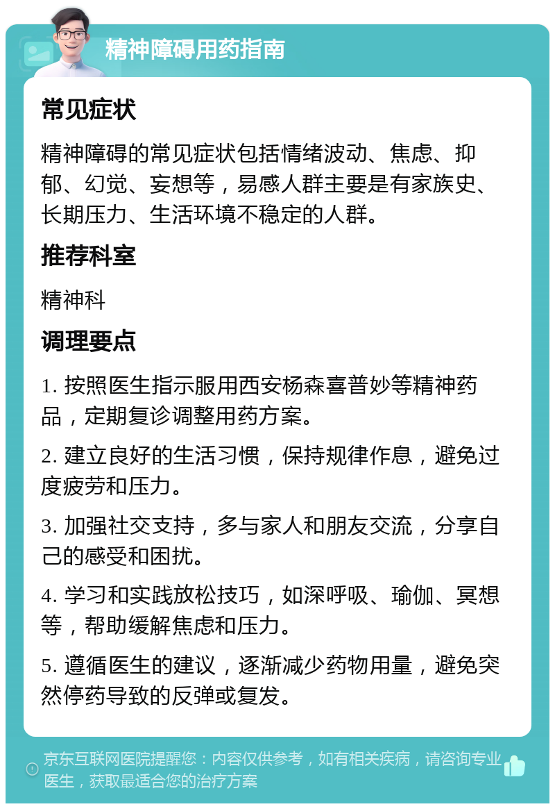 精神障碍用药指南 常见症状 精神障碍的常见症状包括情绪波动、焦虑、抑郁、幻觉、妄想等，易感人群主要是有家族史、长期压力、生活环境不稳定的人群。 推荐科室 精神科 调理要点 1. 按照医生指示服用西安杨森喜普妙等精神药品，定期复诊调整用药方案。 2. 建立良好的生活习惯，保持规律作息，避免过度疲劳和压力。 3. 加强社交支持，多与家人和朋友交流，分享自己的感受和困扰。 4. 学习和实践放松技巧，如深呼吸、瑜伽、冥想等，帮助缓解焦虑和压力。 5. 遵循医生的建议，逐渐减少药物用量，避免突然停药导致的反弹或复发。