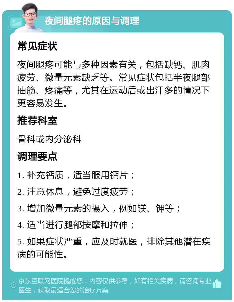 夜间腿疼的原因与调理 常见症状 夜间腿疼可能与多种因素有关，包括缺钙、肌肉疲劳、微量元素缺乏等。常见症状包括半夜腿部抽筋、疼痛等，尤其在运动后或出汗多的情况下更容易发生。 推荐科室 骨科或内分泌科 调理要点 1. 补充钙质，适当服用钙片； 2. 注意休息，避免过度疲劳； 3. 增加微量元素的摄入，例如镁、钾等； 4. 适当进行腿部按摩和拉伸； 5. 如果症状严重，应及时就医，排除其他潜在疾病的可能性。