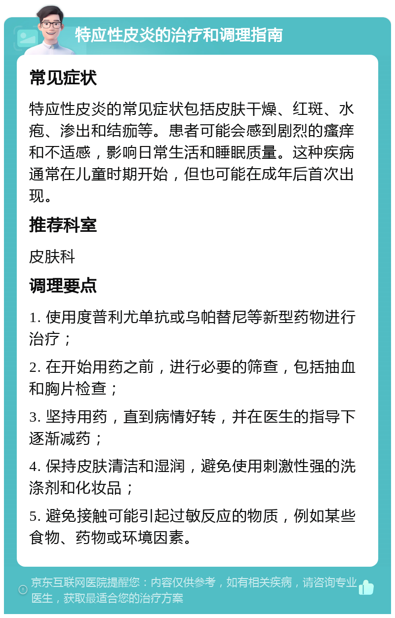 特应性皮炎的治疗和调理指南 常见症状 特应性皮炎的常见症状包括皮肤干燥、红斑、水疱、渗出和结痂等。患者可能会感到剧烈的瘙痒和不适感，影响日常生活和睡眠质量。这种疾病通常在儿童时期开始，但也可能在成年后首次出现。 推荐科室 皮肤科 调理要点 1. 使用度普利尤单抗或乌帕替尼等新型药物进行治疗； 2. 在开始用药之前，进行必要的筛查，包括抽血和胸片检查； 3. 坚持用药，直到病情好转，并在医生的指导下逐渐减药； 4. 保持皮肤清洁和湿润，避免使用刺激性强的洗涤剂和化妆品； 5. 避免接触可能引起过敏反应的物质，例如某些食物、药物或环境因素。