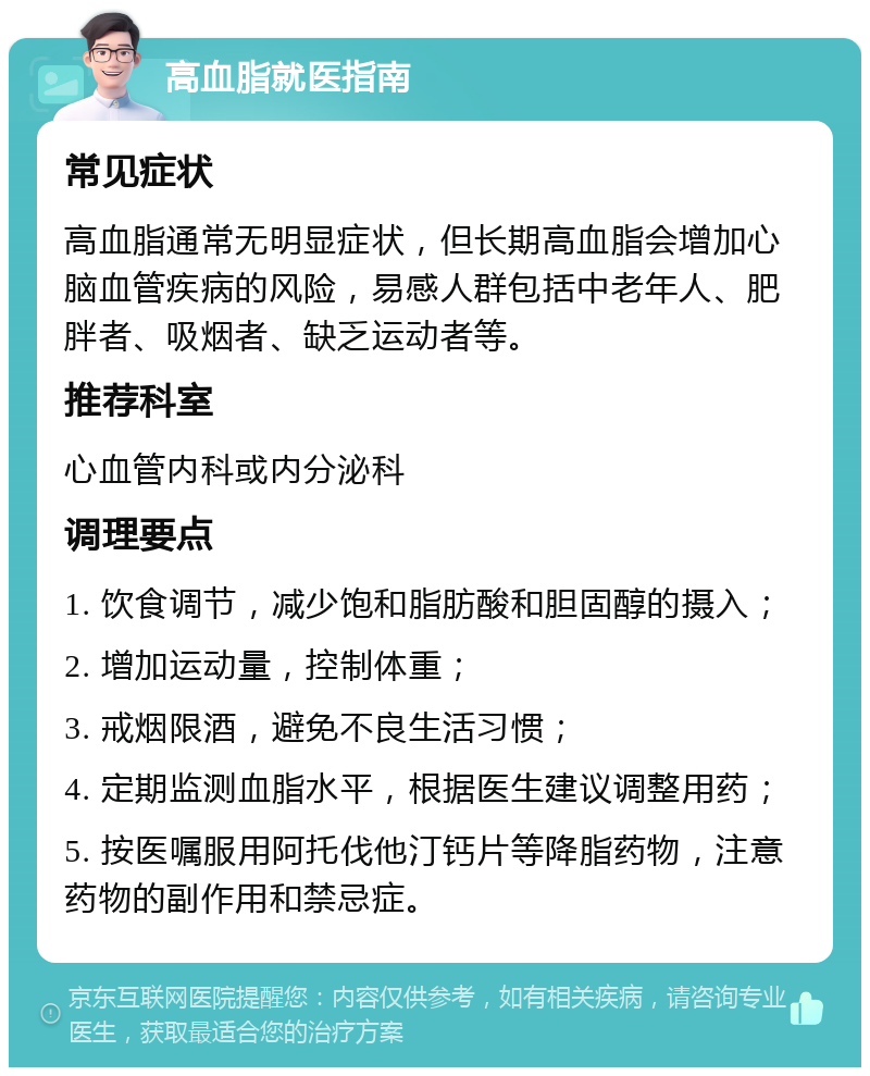 高血脂就医指南 常见症状 高血脂通常无明显症状，但长期高血脂会增加心脑血管疾病的风险，易感人群包括中老年人、肥胖者、吸烟者、缺乏运动者等。 推荐科室 心血管内科或内分泌科 调理要点 1. 饮食调节，减少饱和脂肪酸和胆固醇的摄入； 2. 增加运动量，控制体重； 3. 戒烟限酒，避免不良生活习惯； 4. 定期监测血脂水平，根据医生建议调整用药； 5. 按医嘱服用阿托伐他汀钙片等降脂药物，注意药物的副作用和禁忌症。