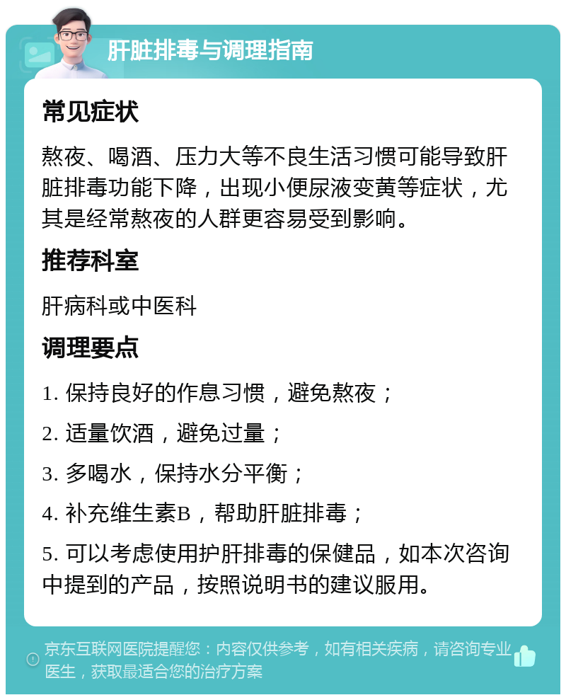 肝脏排毒与调理指南 常见症状 熬夜、喝酒、压力大等不良生活习惯可能导致肝脏排毒功能下降，出现小便尿液变黄等症状，尤其是经常熬夜的人群更容易受到影响。 推荐科室 肝病科或中医科 调理要点 1. 保持良好的作息习惯，避免熬夜； 2. 适量饮酒，避免过量； 3. 多喝水，保持水分平衡； 4. 补充维生素B，帮助肝脏排毒； 5. 可以考虑使用护肝排毒的保健品，如本次咨询中提到的产品，按照说明书的建议服用。