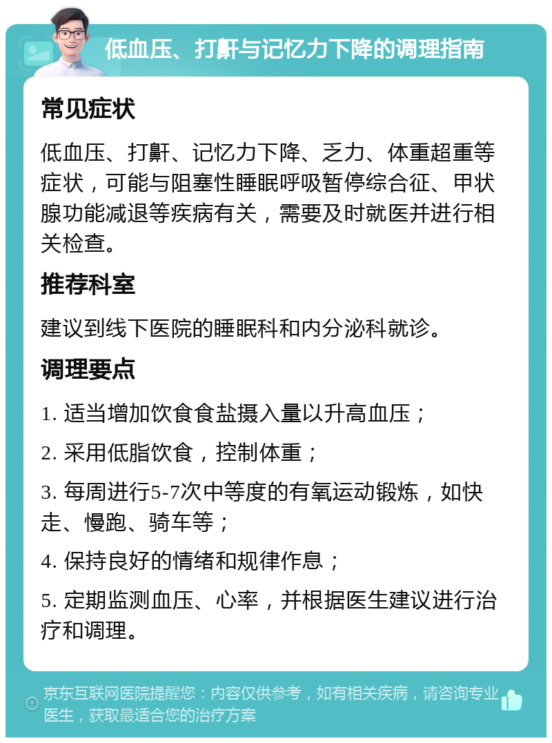 低血压、打鼾与记忆力下降的调理指南 常见症状 低血压、打鼾、记忆力下降、乏力、体重超重等症状，可能与阻塞性睡眠呼吸暂停综合征、甲状腺功能减退等疾病有关，需要及时就医并进行相关检查。 推荐科室 建议到线下医院的睡眠科和内分泌科就诊。 调理要点 1. 适当增加饮食食盐摄入量以升高血压； 2. 采用低脂饮食，控制体重； 3. 每周进行5-7次中等度的有氧运动锻炼，如快走、慢跑、骑车等； 4. 保持良好的情绪和规律作息； 5. 定期监测血压、心率，并根据医生建议进行治疗和调理。