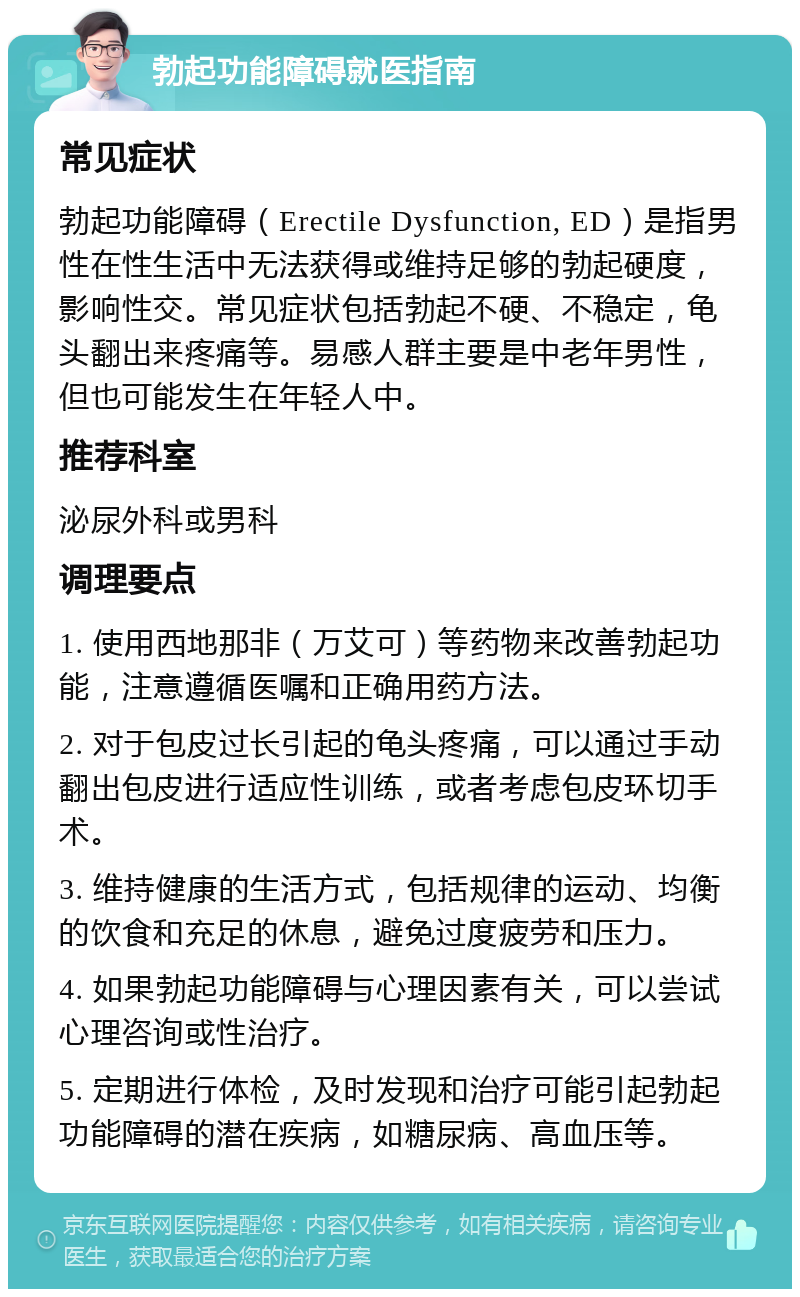 勃起功能障碍就医指南 常见症状 勃起功能障碍（Erectile Dysfunction, ED）是指男性在性生活中无法获得或维持足够的勃起硬度，影响性交。常见症状包括勃起不硬、不稳定，龟头翻出来疼痛等。易感人群主要是中老年男性，但也可能发生在年轻人中。 推荐科室 泌尿外科或男科 调理要点 1. 使用西地那非（万艾可）等药物来改善勃起功能，注意遵循医嘱和正确用药方法。 2. 对于包皮过长引起的龟头疼痛，可以通过手动翻出包皮进行适应性训练，或者考虑包皮环切手术。 3. 维持健康的生活方式，包括规律的运动、均衡的饮食和充足的休息，避免过度疲劳和压力。 4. 如果勃起功能障碍与心理因素有关，可以尝试心理咨询或性治疗。 5. 定期进行体检，及时发现和治疗可能引起勃起功能障碍的潜在疾病，如糖尿病、高血压等。