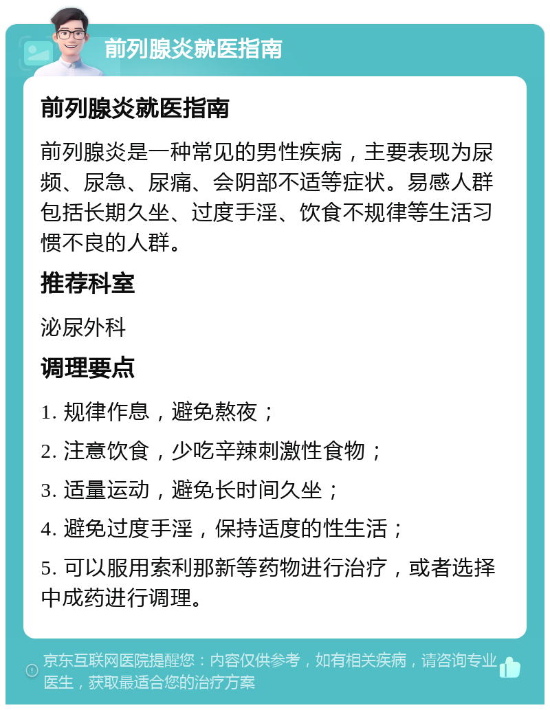 前列腺炎就医指南 前列腺炎就医指南 前列腺炎是一种常见的男性疾病，主要表现为尿频、尿急、尿痛、会阴部不适等症状。易感人群包括长期久坐、过度手淫、饮食不规律等生活习惯不良的人群。 推荐科室 泌尿外科 调理要点 1. 规律作息，避免熬夜； 2. 注意饮食，少吃辛辣刺激性食物； 3. 适量运动，避免长时间久坐； 4. 避免过度手淫，保持适度的性生活； 5. 可以服用索利那新等药物进行治疗，或者选择中成药进行调理。