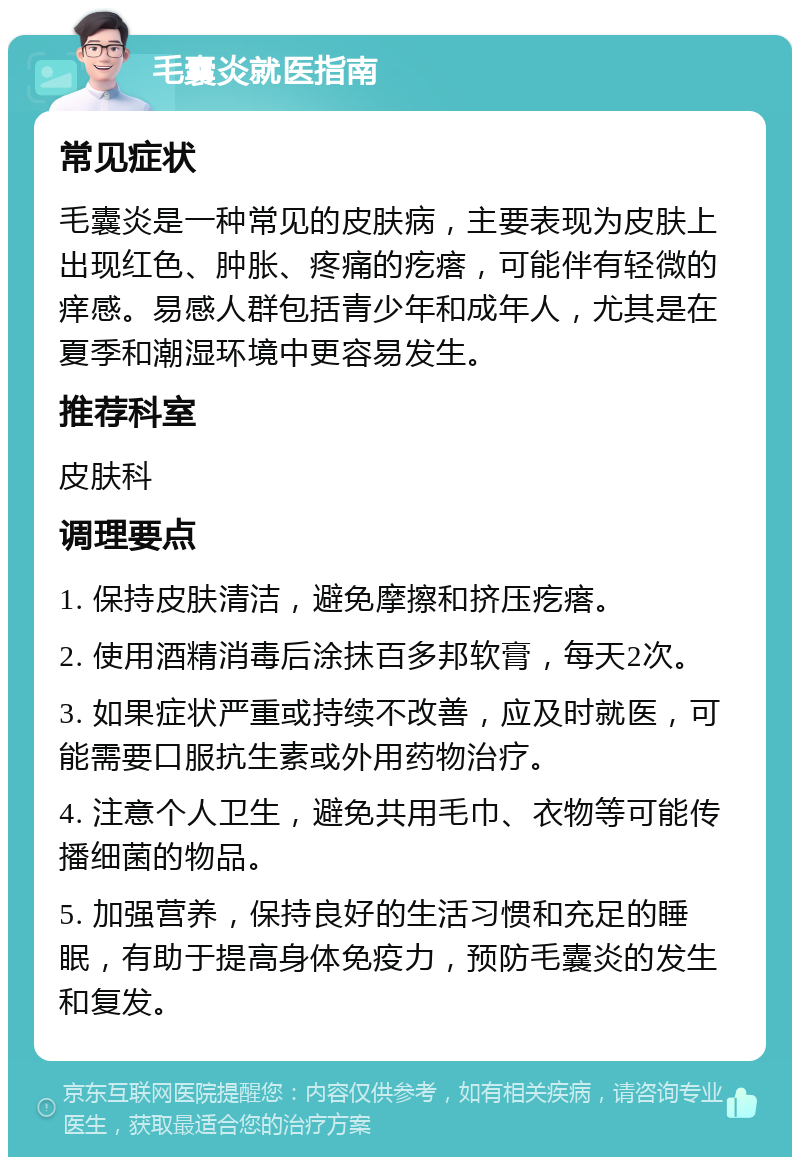 毛囊炎就医指南 常见症状 毛囊炎是一种常见的皮肤病，主要表现为皮肤上出现红色、肿胀、疼痛的疙瘩，可能伴有轻微的痒感。易感人群包括青少年和成年人，尤其是在夏季和潮湿环境中更容易发生。 推荐科室 皮肤科 调理要点 1. 保持皮肤清洁，避免摩擦和挤压疙瘩。 2. 使用酒精消毒后涂抹百多邦软膏，每天2次。 3. 如果症状严重或持续不改善，应及时就医，可能需要口服抗生素或外用药物治疗。 4. 注意个人卫生，避免共用毛巾、衣物等可能传播细菌的物品。 5. 加强营养，保持良好的生活习惯和充足的睡眠，有助于提高身体免疫力，预防毛囊炎的发生和复发。