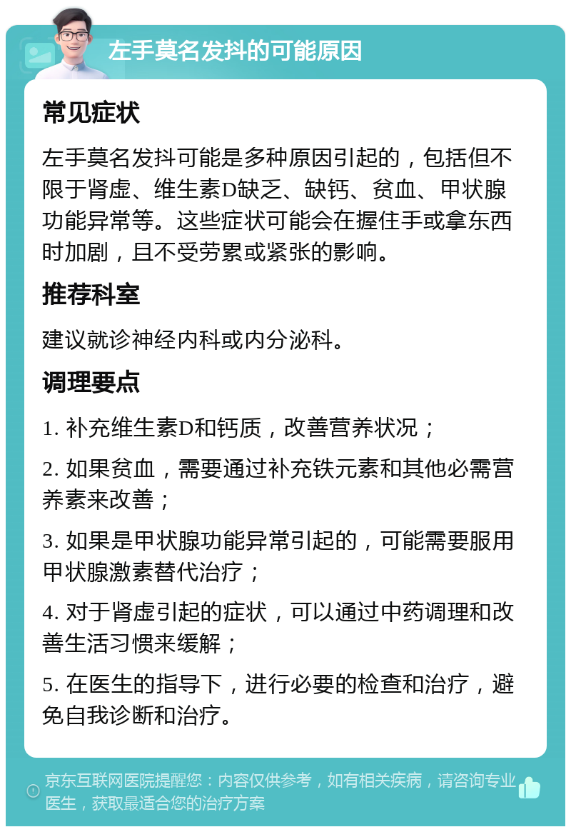 左手莫名发抖的可能原因 常见症状 左手莫名发抖可能是多种原因引起的，包括但不限于肾虚、维生素D缺乏、缺钙、贫血、甲状腺功能异常等。这些症状可能会在握住手或拿东西时加剧，且不受劳累或紧张的影响。 推荐科室 建议就诊神经内科或内分泌科。 调理要点 1. 补充维生素D和钙质，改善营养状况； 2. 如果贫血，需要通过补充铁元素和其他必需营养素来改善； 3. 如果是甲状腺功能异常引起的，可能需要服用甲状腺激素替代治疗； 4. 对于肾虚引起的症状，可以通过中药调理和改善生活习惯来缓解； 5. 在医生的指导下，进行必要的检查和治疗，避免自我诊断和治疗。