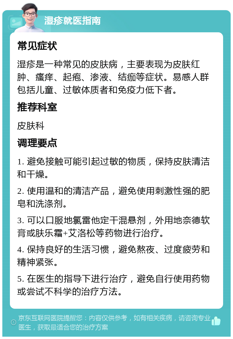 湿疹就医指南 常见症状 湿疹是一种常见的皮肤病，主要表现为皮肤红肿、瘙痒、起疱、渗液、结痂等症状。易感人群包括儿童、过敏体质者和免疫力低下者。 推荐科室 皮肤科 调理要点 1. 避免接触可能引起过敏的物质，保持皮肤清洁和干燥。 2. 使用温和的清洁产品，避免使用刺激性强的肥皂和洗涤剂。 3. 可以口服地氯雷他定干混悬剂，外用地奈德软膏或肤乐霜+艾洛松等药物进行治疗。 4. 保持良好的生活习惯，避免熬夜、过度疲劳和精神紧张。 5. 在医生的指导下进行治疗，避免自行使用药物或尝试不科学的治疗方法。