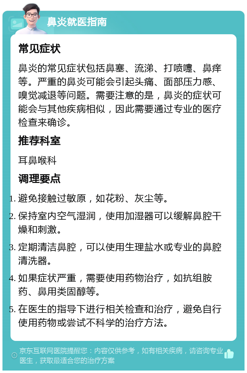 鼻炎就医指南 常见症状 鼻炎的常见症状包括鼻塞、流涕、打喷嚏、鼻痒等。严重的鼻炎可能会引起头痛、面部压力感、嗅觉减退等问题。需要注意的是，鼻炎的症状可能会与其他疾病相似，因此需要通过专业的医疗检查来确诊。 推荐科室 耳鼻喉科 调理要点 避免接触过敏原，如花粉、灰尘等。 保持室内空气湿润，使用加湿器可以缓解鼻腔干燥和刺激。 定期清洁鼻腔，可以使用生理盐水或专业的鼻腔清洗器。 如果症状严重，需要使用药物治疗，如抗组胺药、鼻用类固醇等。 在医生的指导下进行相关检查和治疗，避免自行使用药物或尝试不科学的治疗方法。