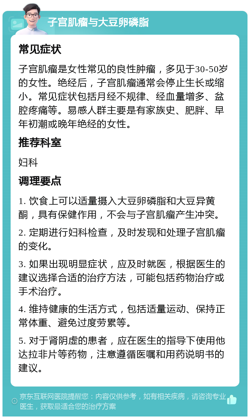 子宫肌瘤与大豆卵磷脂 常见症状 子宫肌瘤是女性常见的良性肿瘤，多见于30-50岁的女性。绝经后，子宫肌瘤通常会停止生长或缩小。常见症状包括月经不规律、经血量增多、盆腔疼痛等。易感人群主要是有家族史、肥胖、早年初潮或晚年绝经的女性。 推荐科室 妇科 调理要点 1. 饮食上可以适量摄入大豆卵磷脂和大豆异黄酮，具有保健作用，不会与子宫肌瘤产生冲突。 2. 定期进行妇科检查，及时发现和处理子宫肌瘤的变化。 3. 如果出现明显症状，应及时就医，根据医生的建议选择合适的治疗方法，可能包括药物治疗或手术治疗。 4. 维持健康的生活方式，包括适量运动、保持正常体重、避免过度劳累等。 5. 对于肾阴虚的患者，应在医生的指导下使用他达拉非片等药物，注意遵循医嘱和用药说明书的建议。